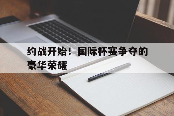 开云体育网站入口-包含约战开始！国际杯赛争夺的豪华荣耀的词条